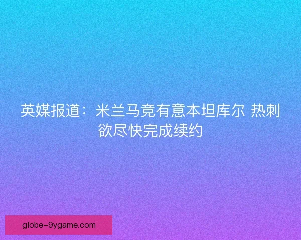 英媒报道:米兰马竞有意本坦库尔 热刺欲尽快完成续约 英媒报道:米兰马竞有意本坦库尔 热刺欲尽快完成续约