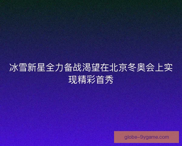 冰雪新星全力备战渴望在北京冬奥会上实现精彩首秀