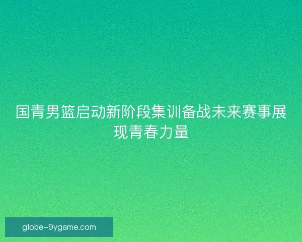 国青男篮启动新阶段集训备战未来赛事展现青春力量
