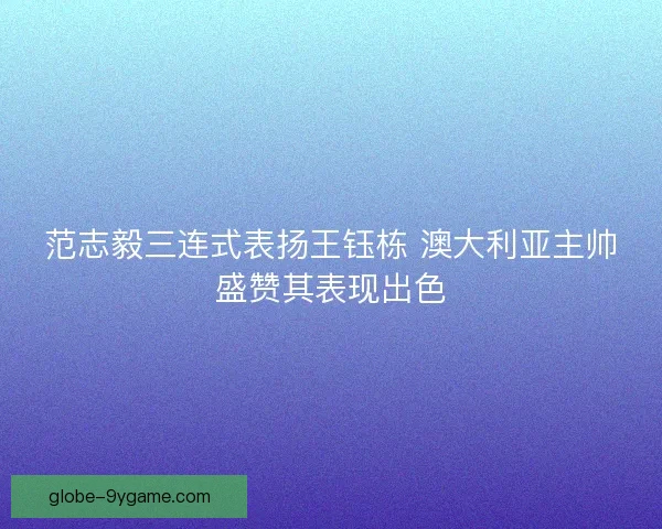 范志毅三连式表扬王钰栋 澳大利亚主帅盛赞其表现出色
