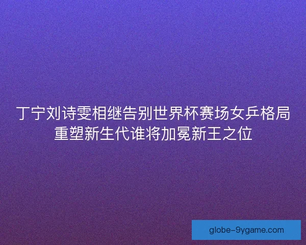 丁宁刘诗雯相继告别世界杯赛场女乒格局重塑新生代谁将加冕新王之位