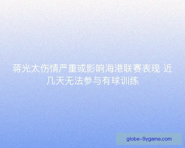 蒋光太伤情严重或影响海港联赛表现 近几天无法参与有球训练
