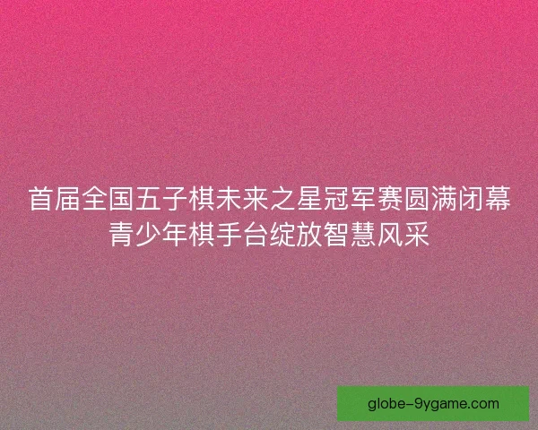 首届全国五子棋未来之星冠军赛圆满闭幕青少年棋手台绽放智慧风采