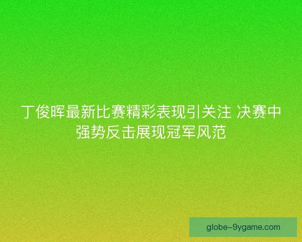丁俊晖最新比赛精彩表现引关注 决赛中强势反击展现冠军风范