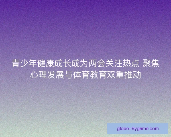 青少年健康成长成为两会关注热点 聚焦心理发展与体育教育双重推动 青少年健康成长成为两会关注热点 聚焦心理发展与体育教育双重推动