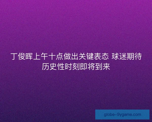 丁俊晖上午十点做出关键表态 球迷期待历史性时刻即将到来
