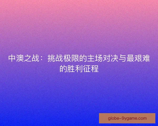 中澳之战:挑战极限的主场对决与最艰难的胜利征程 中澳之战:挑战极限的主场对决与最艰难的胜利征程