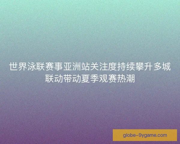 世界泳联赛事亚洲站关注度持续攀升多城联动带动夏季观赛热潮